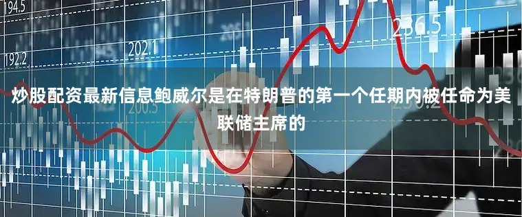 炒股配资最新信息鲍威尔是在特朗普的第一个任期内被任命为美联储主席的