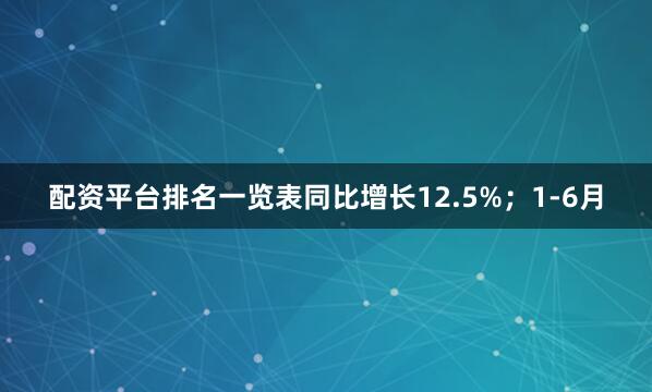配资平台排名一览表同比增长12.5%；1-6月