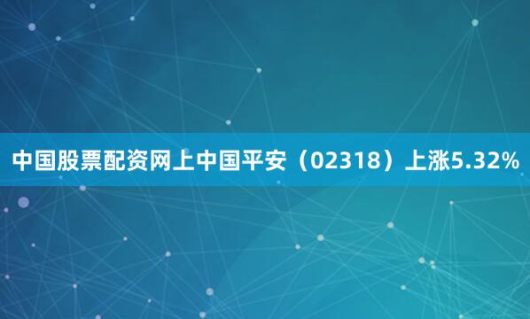 中国股票配资网上中国平安（02318）上涨5.32%