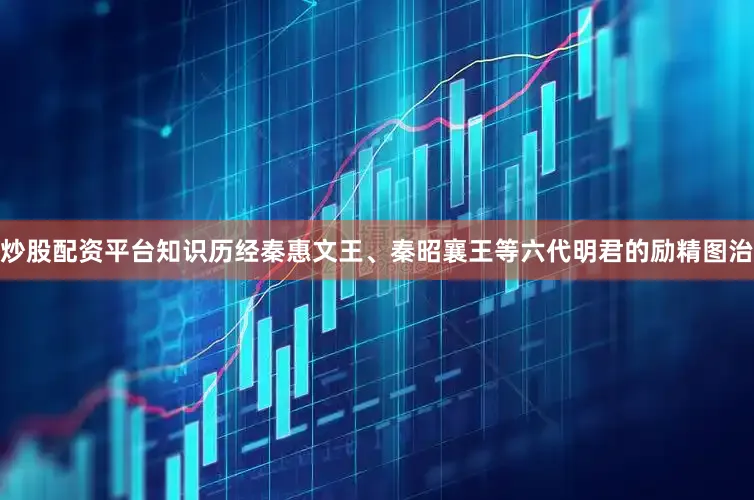 炒股配资平台知识历经秦惠文王、秦昭襄王等六代明君的励精图治