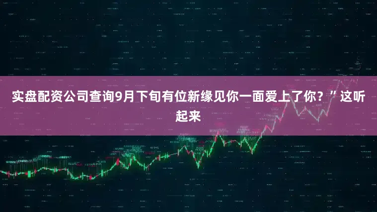 实盘配资公司查询9月下旬有位新缘见你一面爱上了你？”这听起来